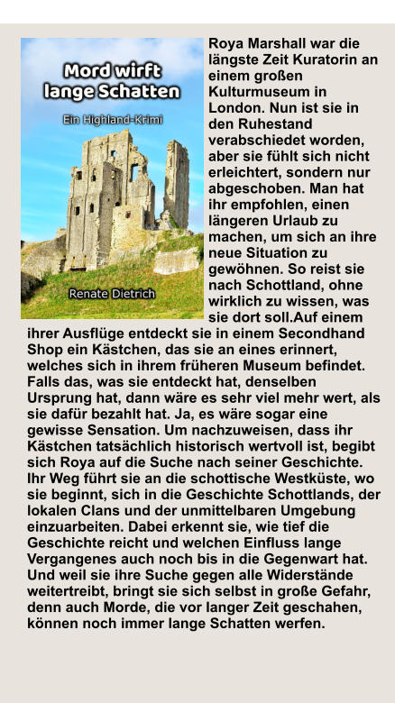 Die Liebe Mord Schatten H Roya Marshall war die längste Zeit Kuratorin an einem großen Kulturmuseum in London. Nun ist sie in den Ruhestand verabschiedet worden, aber sie fühlt sich nicht erleichtert, sondern nur abgeschoben. Man hat ihr empfohlen, einen längeren Urlaub zu machen, um sich an ihre neue Situation zu gewöhnen. So reist sie nach Schottland, ohne wirklich zu wissen, was sie dort soll.Auf einem ihrer Ausflüge entdeckt sie in einem Secondhand Shop ein Kästchen, das sie an eines erinnert, welches sich in ihrem früheren Museum befindet. Falls das, was sie entdeckt hat, denselben Ursprung hat, dann wäre es sehr viel mehr wert, als sie dafür bezahlt hat. Ja, es wäre sogar eine gewisse Sensation. Um nachzuweisen, dass ihr Kästchen tatsächlich historisch wertvoll ist, begibt sich Roya auf die Suche nach seiner Geschichte. Ihr Weg führt sie an die schottische Westküste, wo sie beginnt, sich in die Geschichte Schottlands, der lokalen Clans und der unmittelbaren Umgebung einzuarbeiten. Dabei erkennt sie, wie tief die Geschichte reicht und welchen Einfluss lange Vergangenes auch noch bis in die Gegenwart hat. Und weil sie ihre Suche gegen alle Widerstände weitertreibt, bringt sie sich selbst in große Gefahr, denn auch Morde, die vor langer Zeit geschahen, können noch immer lange Schatten werfen.